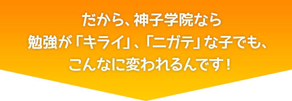 だから、神子学院なら勉強が「キライ」、「ニガテ」な子でも、こんなに変われるんです！