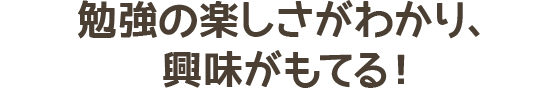 勉強の楽しさがわかり、興味がもてる！