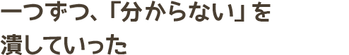 一つずつ、「分からない」を潰していった