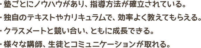 塾ごとにノウハウがあり、指導方法が確立されている・独自のテキストやカリキュラムで、効率よく教えてもらえる・クラスメートと競い合い、ともに成長できる・様々な講師、生徒とコミュニケーションが取れる