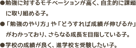 勉強に対するモチベーションが高く、自主的に課題に取り組める子・
                        勉強のやり方や、どうすれば成績が伸びるかがわかっており、さらなる成長を目指している子・学校の成績が良く、進学校を受験したい子