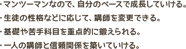 マンツーマンなので、自分のペースで成長していける・生徒の性格などに応じて、講師を変更できる・基礎や苦手科目を重点的に鍛えられる・1人の講師と信頼関係を築いていける