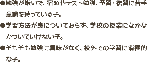 勉強が嫌いで、宿題やテスト勉強、予習・復習に苦手意識を持っている子・学習方法が身についておらず、学校の授業になかなかついていけない子・そもそも勉強に興味がなく、校外での学習に消極的な子