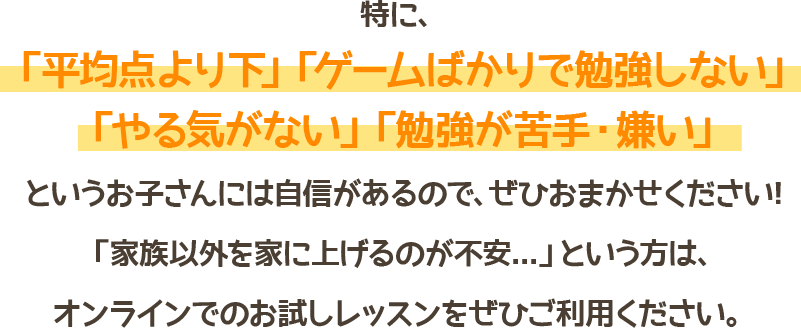 特に、「平均点より下」「ゲームばかりで勉強しない」「やる気がない」「勉強が苦手・嫌い」というお子さんには自信があるので、ぜひおまかせください！「家族以外を家にあげるのが不安…」という方は、オンラインでのお試しレッスンをぜひご利用ください。